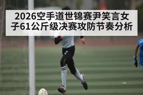 2026空手道世锦赛尹笑言女子61公斤级决赛攻防节奏分析