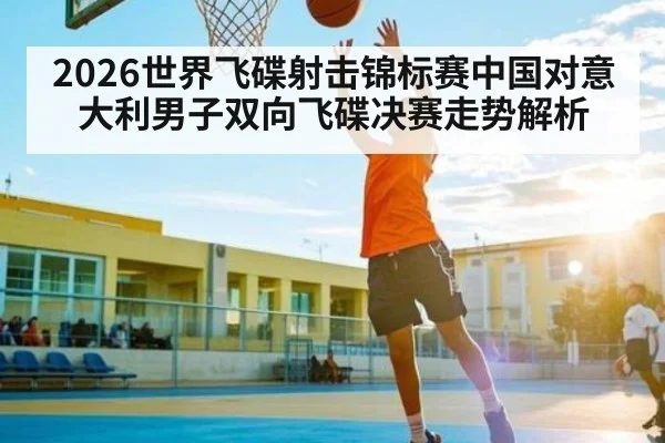 2026世界飞碟射击锦标赛中国对意大利男子双向飞碟决赛走势解析