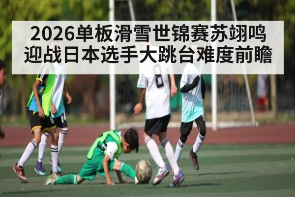 2026单板滑雪世锦赛苏翊鸣迎战日本选手大跳台难度前瞻