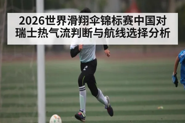 2026世界滑翔伞锦标赛中国对瑞士热气流判断与航线选择分析